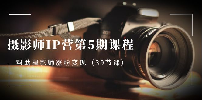 摄影师-IP营第5期课程，帮助摄影师涨粉变现（摄影师如何打造个人ip）